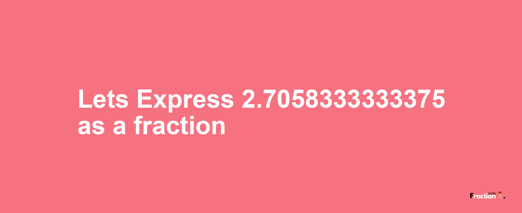 Lets Express 2.7058333333375 as afraction